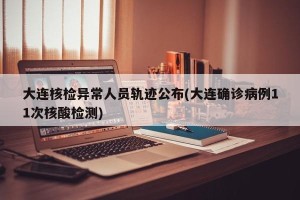 大连核检异常人员轨迹公布(大连确诊病例11次核酸检测)