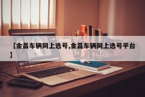 【金昌车辆网上选号,金昌车辆网上选号平台】