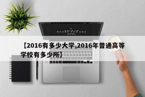 【2016有多少大学,2016年普通高等学校有多少所】