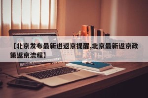 【北京发布最新进返京提醒,北京最新返京政策返京流程】