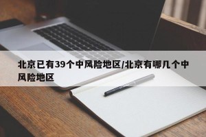 北京已有39个中风险地区/北京有哪几个中风险地区
