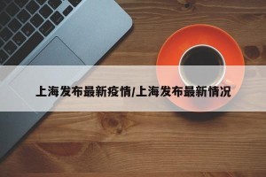 上海发布最新疫情/上海发布最新情况
