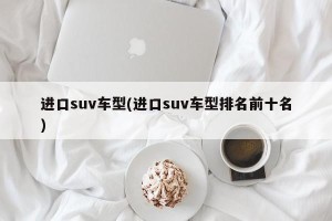 进口suv车型(进口suv车型排名前十名)