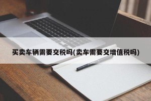 买卖车辆需要交税吗(卖车需要交增值税吗)