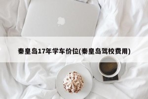 秦皇岛17年学车价位(秦皇岛驾校费用)