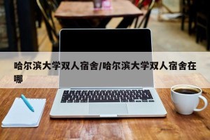 哈尔滨大学双人宿舍/哈尔滨大学双人宿舍在哪