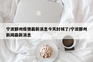 宁波鄞州疫情最新消息今天封城了/宁波鄞州新闻最新消息
