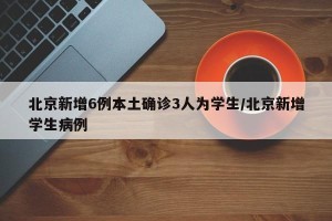 北京新增6例本土确诊3人为学生/北京新增学生病例
