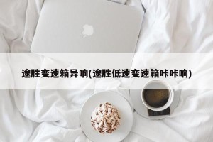 途胜变速箱异响(途胜低速变速箱咔咔响)