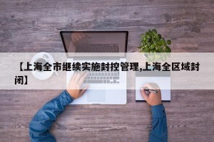 【上海全市继续实施封控管理,上海全区域封闭】