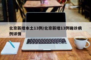 北京新增本土13例/北京新增13例确诊病例详情