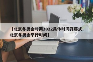 【北京冬奥会时间2022具体时间开幕式,北京冬奥会举行时间】