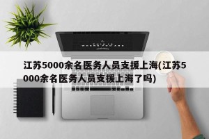 江苏5000余名医务人员支援上海(江苏5000余名医务人员支援上海了吗)