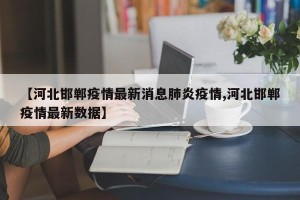 【河北邯郸疫情最新消息肺炎疫情,河北邯郸疫情最新数据】