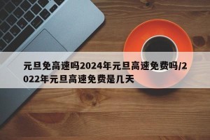 元旦免高速吗2024年元旦高速免费吗/2022年元旦高速免费是几天