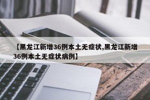 【黑龙江新增36例本土无症状,黑龙江新增36例本土无症状病例】
