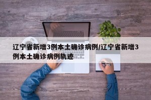 辽宁省新增3例本土确诊病例/辽宁省新增3例本土确诊病例轨迹