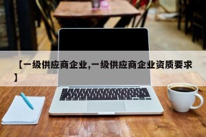 【一级供应商企业,一级供应商企业资质要求】