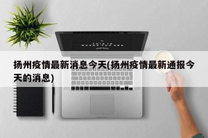 扬州疫情最新消息今天(扬州疫情最新通报今天的消息)
