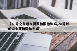 【28号之前返乡需要核酸检测吗,28号以前返乡要核酸检测吗】
