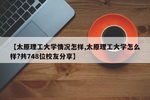 【太原理工大学情况怎样,太原理工大学怎么样?共748位校友分享】