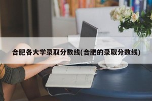 合肥各大学录取分数线(合肥的录取分数线)