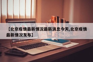 【北京疫情最新情况最新消息今天,北京疫情最新情况发布】