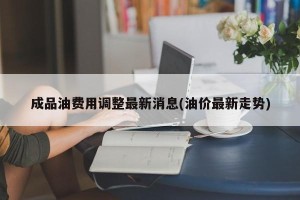 成品油费用调整最新消息(油价最新走势)