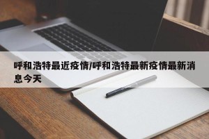 呼和浩特最近疫情/呼和浩特最新疫情最新消息今天
