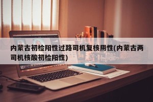 内蒙古初检阳性过路司机复核阴性(内蒙古两司机核酸初检阳性)