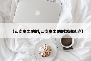 【云南本土病例,云南本土病例活动轨迹】