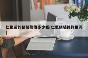 仁恒带的精装修值多少钱(仁恒精装修样板间)
