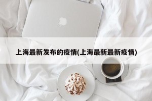 上海最新发布的疫情(上海最新最新疫情)
