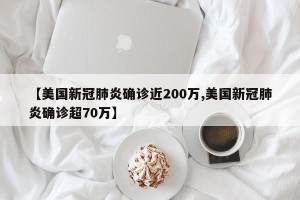 【美国新冠肺炎确诊近200万,美国新冠肺炎确诊超70万】