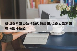 进返京不再查验核酸和健康码/返京人员不需要核酸检测吗