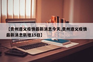 【贵州遵义疫情最新消息今天,贵州遵义疫情最新消息新增15日】