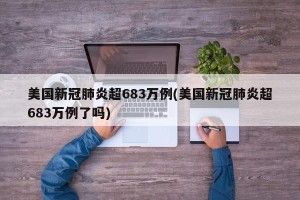 美国新冠肺炎超683万例(美国新冠肺炎超683万例了吗)