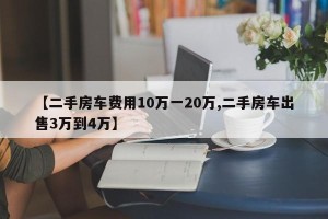 【二手房车费用10万一20万,二手房车出售3万到4万】