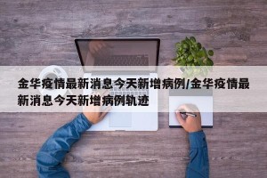 金华疫情最新消息今天新增病例/金华疫情最新消息今天新增病例轨迹