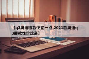 【q3奥迪哪款便宜一点,2021款奥迪q3那款性价比高】