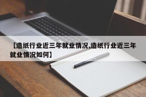 【造纸行业近三年就业情况,造纸行业近三年就业情况如何】