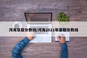 河海录取分数线/河海2021年录取分数线