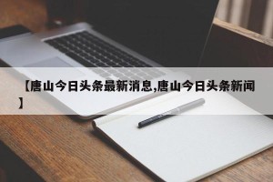 【唐山今日头条最新消息,唐山今日头条新闻】