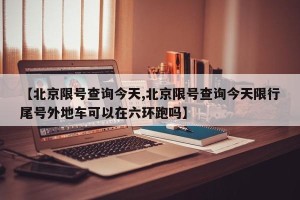 【北京限号查询今天,北京限号查询今天限行尾号外地车可以在六环跑吗】