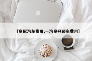 【皇冠汽车费用,一汽皇冠轿车费用】