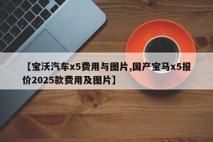 【宝沃汽车x5费用与图片,国产宝马x5报价2025款费用及图片】