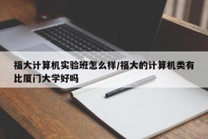 福大计算机实验班怎么样/福大的计算机类有比厦门大学好吗