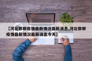 【河北邯郸疫情最新情况最新消息,河北邯郸疫情最新情况最新消息今天】