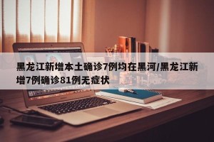黑龙江新增本土确诊7例均在黑河/黑龙江新增7例确诊81例无症状