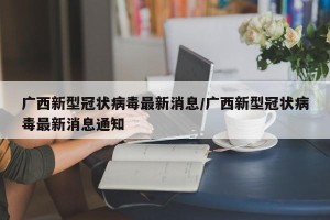 广西新型冠状病毒最新消息/广西新型冠状病毒最新消息通知